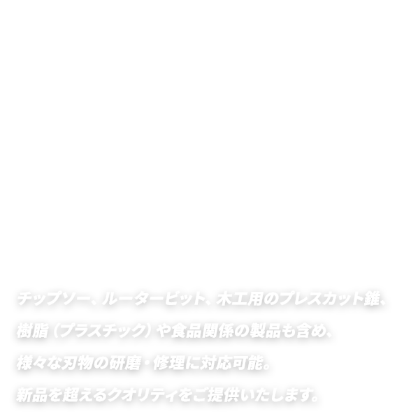 チップソー、ルータービット、木工用のプレスカット錐、樹脂（プラスチック）や食品関係の製品も含め、様々な刃物の研磨・修理に対応可能。