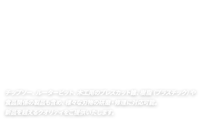 チップソー、ルータービット、木工用のプレスカット錐、樹脂（プラスチック）や食品関係の製品も含め、様々な刃物の研磨・修理に対応可能。